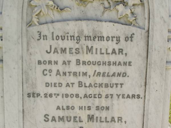 James MILLAR,  | born Broughshane, Co Antrim, Ireland,  | died Blackbutt 26 Sep 1908 aged 57 years;  | Samuel MILLAR,  | son,  | born Bundanba,  | died Blackbutt 22 Aug 1910 aged 24 years;  | Elizabeth MILLARm  | wife mother,  | died 24 May 1935 aged 80 years;  | Blackbutt-Benarkin cemetery, South Burnett Region  | 