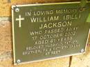 William (Bill) JACKSON,
died 17 Oct 2002 aged 61 years,
husband father brother pa father-in-law;
Bribie Island Memorial Gardens, Caboolture Shire