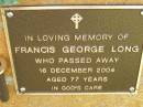 
Francis George LONG,
died 16 Dec 2004 aged 77 years;
Bribie Island Memorial Gardens, Caboolture Shire
