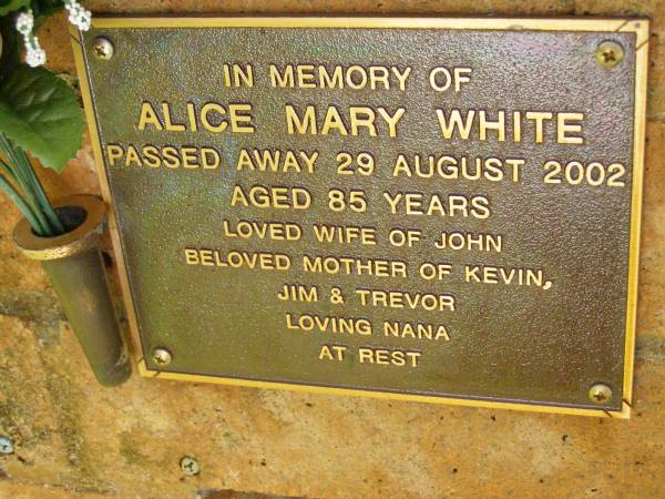 Alice Mary WHITE,  | died 29 Aug 2002 aged 85 years,  | wife of John,  | mother of Kevin, Jim & Trevor,  | nana;  | Bribie Island Memorial Gardens, Caboolture Shire  | 