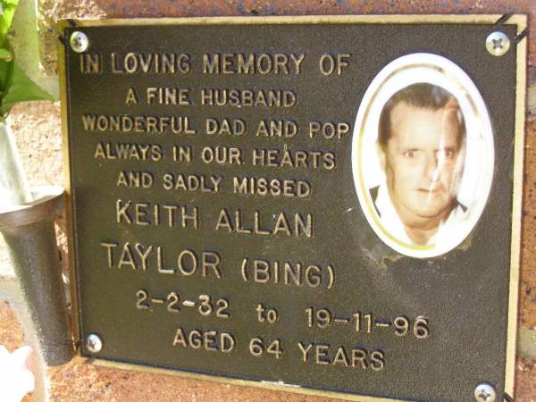 Keith Allan TAYLOR (Bing),  | husband dad pop,  | 2-2-32 - 19-11-96 aged 64 years;  | Bribie Island Memorial Gardens, Caboolture Shire  | 