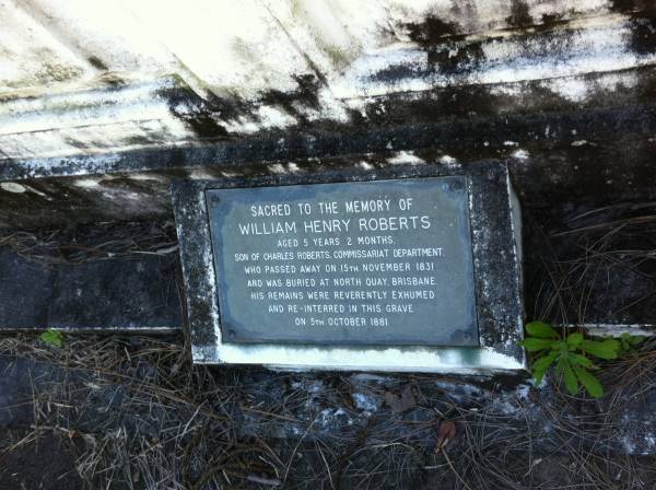 William Henry ROBERTS (son of Charles ROBERTS)  | d: 15 Nov 1831  | aged 5 y, 2 months  |   | was buried at North Quay Brisbane and re-interred Toowong 5 Oct 1881  |   | Brisbane General Cemetery (Toowong)  |   | 