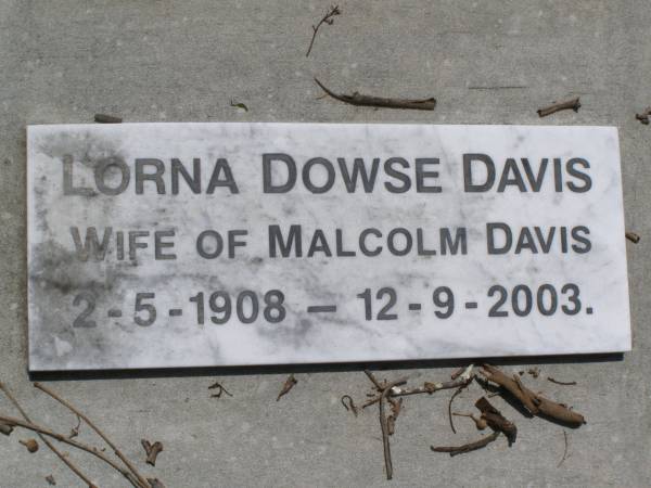 Francis Robert DAVIS,  | died 10 Aug 1928 aged 83 years;  | Maria Fanny DAVIS,  | died 19 June 1943;  | Francis Kearsey DAVIS, eldest son,  | died 17 Oct 1965 aged 77 years;  | Malcolm Burton DAVIS, second son,  | died 9 May 1967 aged 76 years;  | Hugh Bolton DAVIS,  | 1893 - 1973;  | Lorna Dowse DAVIS, wife of Malcolm DAVIS,  | 2-5-1908 - 12-9-2003;  | Leonard Adams DAVIS,  | died 16-6-1962;  | Nancy Lucy DAVIS, wife of Leonard A. DAVIS,  | 18-2-1908 - 8-8-1991;  | Brookfield Cemetery, Brisbane  | 