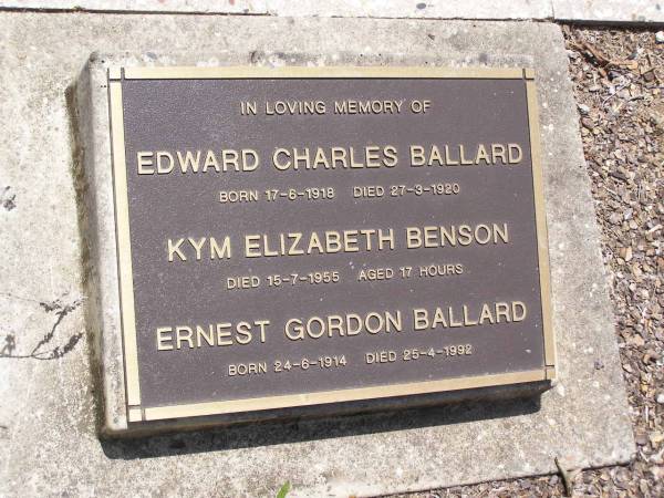 Edward Charles BALLARD,  | born 17-6-1918 died 27-3-1920;  | Kym Elizabeth BENSON,  | died 15-7-1955 aged 17 hours;  | Ernest Gordon BALLARD,  | born 24-6-1914 died 25-4-1992;  | Brookfield Cemetery, Brisbane  | 