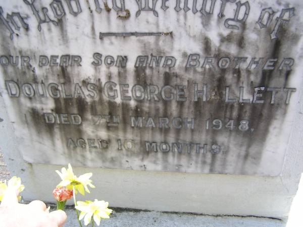 Douglas George HALLETT, son brother,  | died 7 March 1948 aged 10 months;  | parents;  | Vera Marjorie HALLETT,  | 20-12-1918 - 2-9-2005;  | Walter George HALLETT,  | 13-11-1915 3-9-2005;  | Brookfield Cemetery, Brisbane  | 