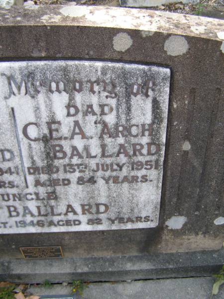 Eunice BALLARD, mum,  | died 13 July 1941 aged 69 years;  | C.A.A.  Arch  BALLARD, dad,  | died 13 July 1951 aged 84 years;  |  Bob  BALLARD, uncle,  | died 20? Oct 1946 aged 82 years;  | Russell Wayne BALLARD,  | died 15 Nov 1999 aged 49 years;  | Thomas J. BALLARD,  | died 18 May 1975 aged 64 years;  | Mabel B. BALLARD, wife,  | died 8 July 1995 aged 81 years;  | parents grandparents great-grandparents;  | Walter C. BALLARD, husband father,  | died 26 Aug 1965 aged 62 years;  | Gladys Lillian BALLARD,  | wife mother grandmother great-grandmother,  | died 18 Sept 1992 aged 88 years;  | Brookfield Cemetery, Brisbane  | 