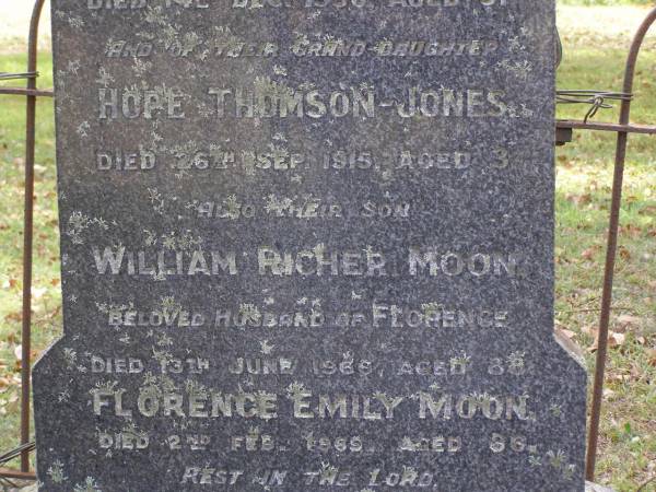 Susan Margaret MOON,  | died 14 Dec 1905 aged 63 years;  | Thomas, husband,  | died 14 Dec 1930 aged 91 years;  | Hope THOMPSON-JONES, granddaughter,  | died 26 Sep 1915 aged 3 years;  | William Richer MOON, son,  | husband of Florence,  | died 13 June 1966 aged 88 years;  | Florence Emily MOON,  | died 2 Feb 1969 aged 86 years;  | Lilian Margaret REEVE,  | born 7 March 1909 died 28 Nov 1994,  | wife of Roy Hansford REEVE,  | both of  Marlborough ;  | Brookfield Cemetery, Brisbane  | 