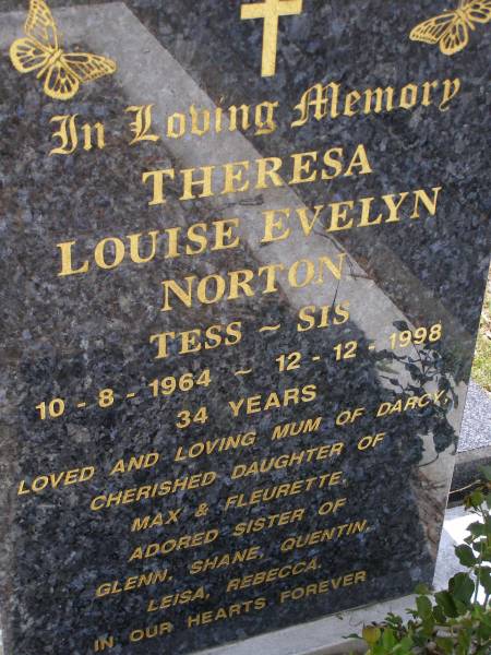 Theresa Louise Evelyn NORTON (Tess, Sis),  | 10-8-1964 - 12-1-1998 aged 34 years,  | mum of Darcy,  | daughter of Max & Fleurette,  | sister of Glenn, Shane, Quentin, Leisa & Rebecca;  | Brookfield Cemetery, Brisbane  | 