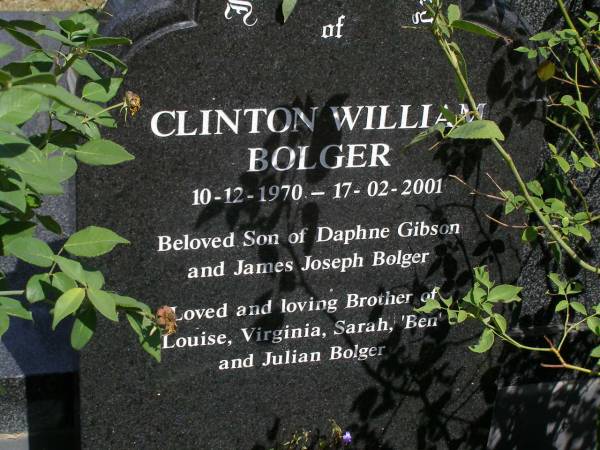 Clinton William BOLGER,  | 10-12-1970 - 17-02-2001,  | son of Daphne GIBSON & James Joseph BOLGER,  | brother of Louise, Virginia, Sarah,  |  Ben  & Julian BOLGER;  |  Ben  James Nicholas BOLGER,  | 08-06-1982 - 17-02-2001,  | son of Daphne GIBSON & James Joseph BOLGER,  | brother of Lousie, Clinton, Virginia,  | Sarah & Julian BOLGER;  | Brookfield Cemetery, Brisbane  | 