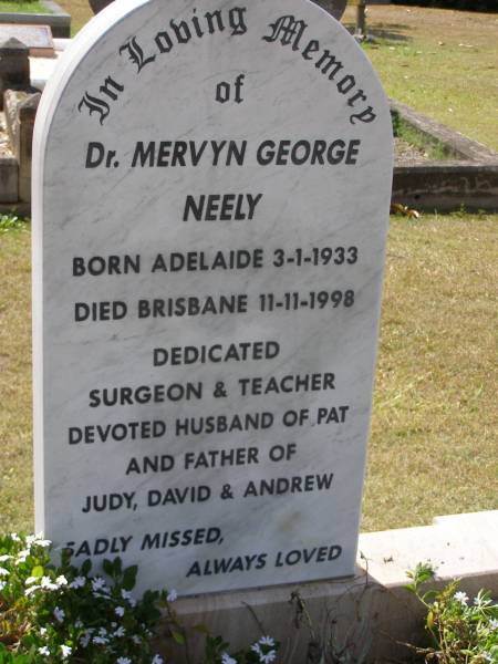 Mervyn George NEELY,  | born Adelaide 3-1-1933  | died Brisbane 11-11-1998,  | surgeon teacher,  | husband of Pat,  | father of Judy, David & Andrew;  | Brookfield Cemetery, Brisbane  | 