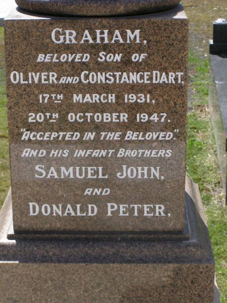 Graham, son of Oliver & Constance DART,  | 17 March 1931 - 20 Oct 1947;  | infant brothers,  | Samuel John,  | Donald Peter;  | F.J. Martyn ROBERTS,  | 28 May 1871 - 3 July 1963;  | Elizabeth, wife,  | 12 July 1876 - 15 Sept 1966;  | Alethea Mary, daughter,  | 15 June 1909 - 8 Oct 1969;  | Oliver Maitland DART,  | 17-6-1904 - 15-5-1981;  | Constance Margaret DART,  | 25-9-1906 - 13-3-2001;  | of  Woodville  Indooroopilly,  | parents of nine children;  | Brookfield Cemetery, Brisbane  |   | 