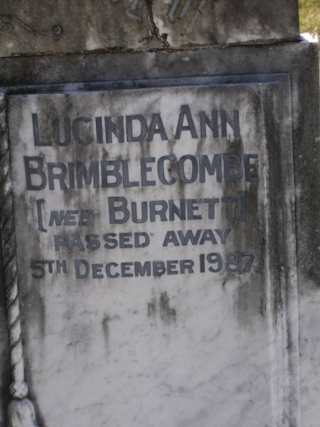 John North BURNETT,  | died 22 Aug 1936 aged 67 years;  | Lucinda Maria, wife,  | died 11 June 1900 aged 89 years;  | Walter Logan BURNETT,  | died 25 July 1937 aged 36 years;  | Lucinda Ann BRIMBLECOMBE (nee BURNETT),  | died 5 Dec 1987;  | James E. BURNETT,  | 1903 - 1982;  | Alice E. BURNETT,  | 1908 - 1992;  | Brookfield Cemetery, Brisbane  | 