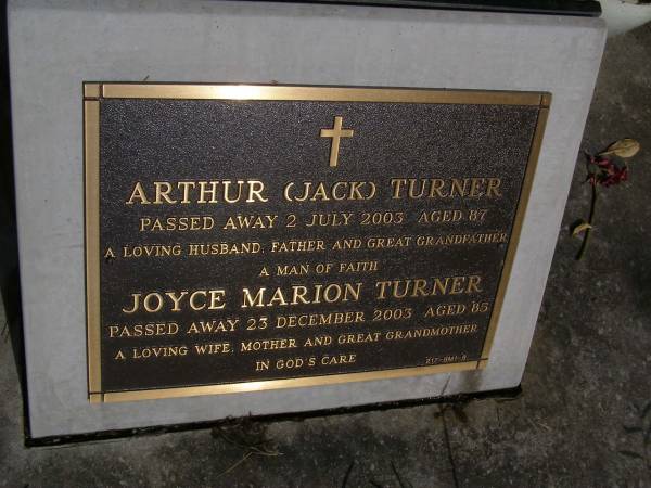 Arthur (Jack) TURNER,  | died 2 July 2003 aged 87 years,  | husband father great-grandfather;  | Joyce Marion TURNER,  | died 23 Dec 2003 aged 85 years,  | wife mother great-grandmother;  | Brookfield Cemetery, Brisbane  | 