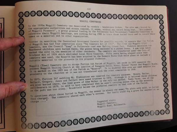 From  Mud maps of Moggill , compiled and edited by Libby Wager in association with the Pullenvale field study centre 1988  |   | In the 1970s Moggill Cemetery was desecrated by vandals - headstones broken. The site was cleared by  | the appropriate authorities and stones removed, it seems, without any record being kept. 'Descendents  | of Moggill Pioneers' a group granted funding by Pullenvale Ward Bicentenary Community Committee to  | celebrate their Moggill heritage, are working during 1988 to trace those buried there and to record their  | names on a memorial and in other repositories.  |   |   | However in searching the Queensland Government Gazette for possible records, it appears that the parish  | of Moggill has had four cemeteries since the  Cemeteries act of 1865 . The first was Moggill (Old)  | Cemetery, now the Council  dump  in Pullenvale road near Rafting Ground Park. Folklore maintains two  | Heathwood children were buried there, the graves being enclosed by a picket fence. A gum tree later  | marked the site in memories of older residents. The cemetery was transferred under the City of  | Brisbane Act of 1924 which abolished local Shire Councils. Fifty years have elapsed since that  | cemetery was used, the Reserve has been acquired by the Kenmore Bowls club which plans to include a  | suitable memorial to the pioneers in its proposed clubhouse.  |   | Moggill (Town) Cemetery was to occupy Portion 144 Parish of Moggill, set aside in 1870 opposite the present Moggill Uniting Church at the junction of Kangaroo Gully, Witty, Prior's Pocket and Moggill Roads.  | It is marked on the 1885 map of the parish as  Reserve . It is doubtful this site was used despite its  | proxility to the churches as it was not transferred with other cemeteries in 1930.  |   | In 1873, Portion 247 saddling Mt Elphinstone was reserved for cemetery purposes. Messrs. Butler, Ballard, Gregory, Jones and Pellatt were named trustees in 1876. Although it is believed three children are also buried there, the lone grave of Adam Walker is the only one marked. Paddy Pacey, one of the  | pall-bearers in 1879, is said to have complained that he wasn't carrying anyone else up the mountain  | as the pull was too steep. Brookfield became the preferred cemetery on that side of the parish.  |   | To question about those buried in Moggill, the answer is always the same  No plots were sold, no burial  | fees charged. The community shared each other's sorrows. One family would dig a grave for another at no charge ...   |   | suggested visit  | Moggill Cemetery  | Moggill Road, Bellbowrie  |   | 
