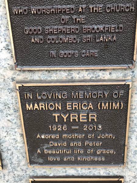 Marion Erica TYRER (Mim)  | d: 1926  | d: 2013  | mother of John, David, Peter  |   | Memorial garden Brookfield Anglican Church of the Good Shepherd  |   | 