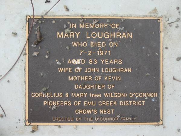 Mary LOUGHRAN,  | died 7 Feb 1971 aged 83 years,  | wife of John LOUGHRAN, mother of Kevin,  | daughter of Cornelius & Mary (nee WILSON) O'CONNOR,  | pioneers of Emu Creek District Crow's Nest,  | erected by the O'CONNOR family;  | Bryden (formerly Deep Creek) Catholic cemetery, Esk Shire  | 