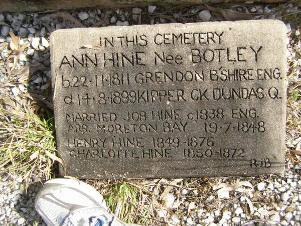 (mother)  | Charlotte HALL  | d: 8 Jul 1935, aged 84  | (father)  | Henry HALL  | d: 11 Dec 1895, aged 42  |   | Ann HINE (nee BOTLEY)  | b: 22 Nov 1811 Grendon B'Shire, Eng  | d: 16 Aug 1899 Kipper Ck, Dundas, Q  | Married Job HINE c1838 Eng  |   | Henry HINE b: 1849, d: 1876  | Charlotte HINE b: 1850, d 1872  |                                          (RJB)  | Fairview Cemetery, Bryden, Somerset Region, Queensland  |   |