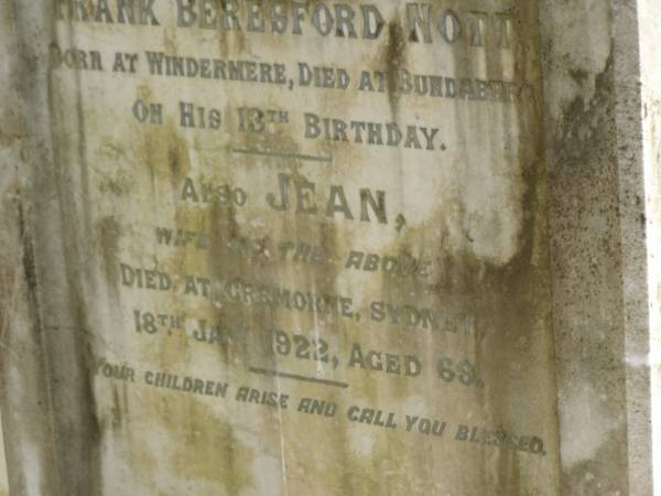 Frederick Lewis NOTT  | of Windermere Plantation  | b: Okehampton Hunter River  |     16 Apr 1848  | d: Cremorne, Sydney  |     20 Feb 1912  |   | Frank Beresford NOTT  | b: Windermere  | d: Bundaberg on his 13th birthday  |   | Jean (NOTT)  | wife of above  | d: Cremorne, Sydney  |     18 Jan 1922 aged 68  |   | Bundaberg General Cemetery  |   | 