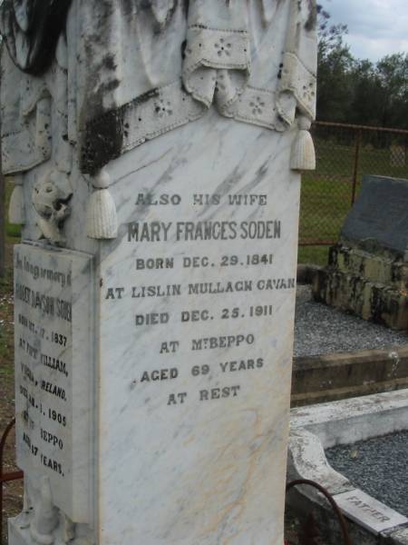 Richard, son of Robert & Mary SODEN,  | injured by a fall near the Beppo School on 6th,  | died at Ipswich on 9th Nov 1893;  | Robert Dawson SODEN,  | born 27 Oct 1837  Fort William, Virginia, Ireland,  | died 3 Jan 1905 Mt Beppo aged 67 years;  | Mary Frances SODEN, wife,  | born 29 Dec 1841 Lislin, Mullagh, Cavan,  | died 25 Dec 1911 Mt Beppo aged 69 years;  | Julia, wife of D.J. SODEN,  | died 15 Nov 1906 aged 32 years;  | David James SODEN, husband,  | died 27 July 1956 aged 78 years;  | Caboonbah Church Cemetery, Esk Shire  | 