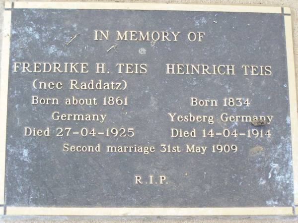 Fredrike H. TEIS, nee RADDATZ,  | born about 1961 Germany,  | died 27-04-1925;  | Heinrich TEIS,  | born 1834 Yesberg Germany,  | died 14-04-1914;  | second marriage 31 May 1909;  | Caffey Cemetery, Gatton Shire  | 