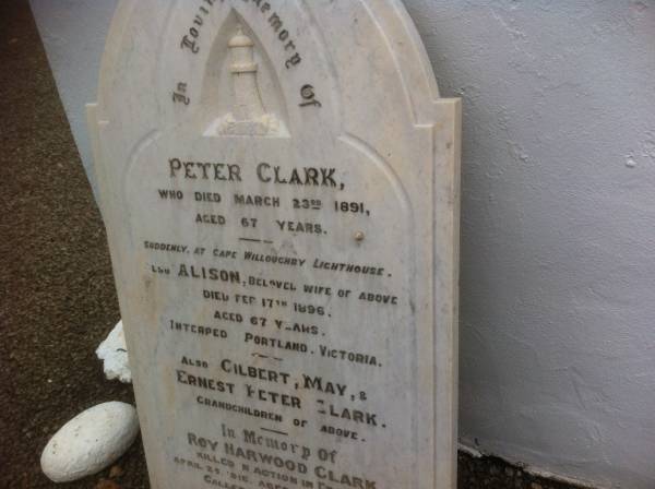 Peter CLARK; d: 23 Mar 1891, aged 67 at Cape Willoughby Lighthouse  | (wife) Alison (CLARK) d: 17 Feb 1896, aged 67 (interred Portland Victoria)  | (grandchildren)  | Gilbert, May & Ernest Peter CLARK  |   | Roy Harwood CLARK, d: 25 Apr 1918 aged 23 years 4 months (killed in action in France)  | William CLARK d: 20 Jun 1918, aged 54 years 5 months (father of above)  |   | Cape Willoughby Lightstation, Kangaroo Island, SA  |   | 