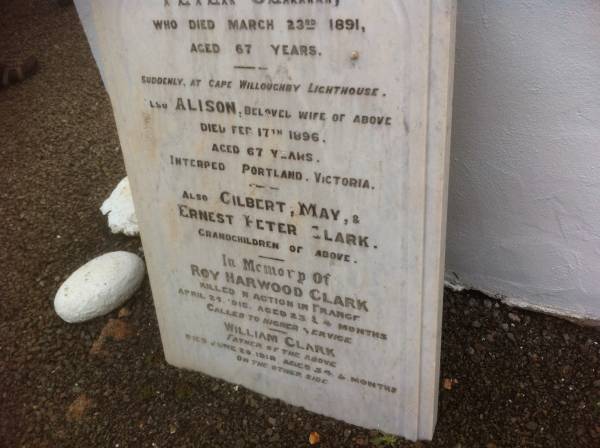 Peter CLARK; d: 23 Mar 1891, aged 67 at Cape Willoughby Lighthouse  | (wife) Alison (CLARK) d: 17 Feb 1896, aged 67 (interred Portland Victoria)  | (grandchildren)  | Gilbert, May & Ernest Peter CLARK  |   | Roy Harwood CLARK, d: 25 Apr 1918 aged 23 years 4 months (killed in action in France)  | William CLARK d: 20 Jun 1918, aged 54 years 5 months (father of above)  |   | Cape Willoughby Lightstation, Kangaroo Island, SA  |   | 