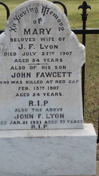 Mary (LYON)  | d: 27 Jul 1907 aged 54  | wife of J F LYON  |   | his son John FAWCETT  | d: 13 Feb 1907, aged 24 at Red Cap  |   | John F LYON  | d: 21 Jan 1921 aged 77  |   |   | Digby J LYON  | d: 3 Mar 2002 aged 78  |   | wife Coral Isobelle (LYON)  | d: 12 Nov 2007 aged 89  |   |   | Donald Digby LYON  | d: 25 Feb 1972 aged 32  | son of Gigby and Coral  |   | Errol Bertrand LYON  Sarge   | b: 13 Apr 1941  | d: 22 Jan 2009  |   | Cawarral Cemetery  |   | 