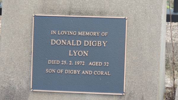 Mary (LYON)  | d: 27 Jul 1907 aged 54  | wife of J F LYON  |   | his son John FAWCETT  | d: 13 Feb 1907, aged 24 at Red Cap  |   | John F LYON  | d: 21 Jan 1921 aged 77  |   |   | Digby J LYON  | d: 3 Mar 2002 aged 78  |   | wife Coral Isobelle (LYON)  | d: 12 Nov 2007 aged 89  |   |   | Donald Digby LYON  | d: 25 Feb 1972 aged 32  | son of Gigby and Coral  |   | Errol Bertrand LYON  Sarge   | b: 13 Apr 1941  | d: 22 Jan 2009  |   | Cawarral Cemetery  |   | 