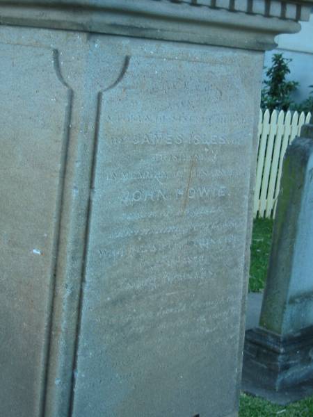 A token of sincere regard  |   | by James Isles of  | Brisbane  |   | in memory of his uncle  |   | John Howie  | late of Boghall  [Mistakenly inscribed as Hoghall]  | Perthshire, Scotland  |   | whom parted this life  |   | July, 1865  |   | aged 60 years  |   |  Yea, though I walk through the valley of the shadow of death, I will fear no evil: for thou art with me; thy rod and thy staff comfort me   |   | Christ Church (Anglican), Milton, Brisbane  | 