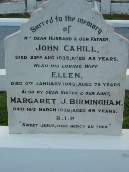 John CAHILL, husband father,  | died 22 Aug 1935 aged 82 years;  | Ellen, wife,  | died 4 Jan 1945 aged 76 years;  | Margaret J. BIRMINGHAM, sister aunt,  | died 18 March 1938 aged 65 years;  | Sacred Heart Catholic Church, Christmas Creek, Beaudesert Shire  | 