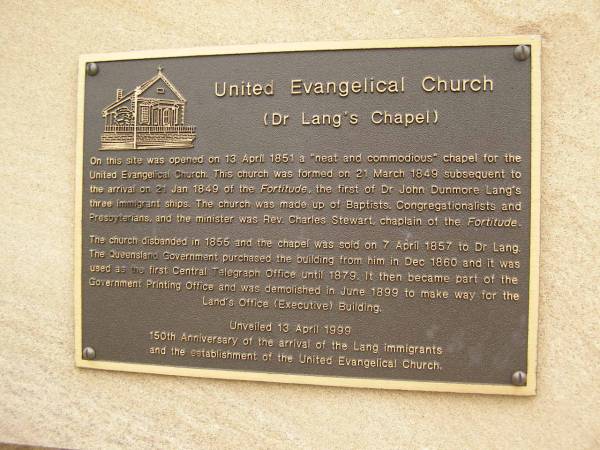 United Evangelical Church (Dr Lang's Chapel), Brisbane  |   | On this site was opened on 13 April 1851 a  neat and commodious  chapel for the  | United Evangelical Church. This church was formed on 21 March 1849 subsequent to  | the arrival on 21 Jan 1849 of the Fortitude, the first of Dr Juhn Dunmore Lang's  | three immigrant ships. The church was made up of Baptists, Congregationalists and  | Presbyterians, and the minister was Rev Charles Stewart, chaplain of the Fortitude.  |   | The church disbanded in 1855 and the chapel was sold on 7 April 1857 to Dr Lang.  | The Queensland Governmnet puchased the building from him in Dec 1860 and it was  | used as the first Central Telegraph Office until 1879. It then became part of the  | Government Printing Office and was demolished in June 1899 to make way for the  | Land's Office (Executive) Building.  |   | Unveiled 13 Apr 1999  | 150th Anniversary of the arrival of the Lang immigrants  | and the establishment of the United Evangelical Church.  |   | 