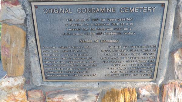 James DAY  | d: 24 Feb 1859  |   | Margaret DAY  | d: 4 Mar 1859  |   | Peter KOLINER  | d: 17 May 1860  |   | Mary Ann RAWLINGS  | d: 12 Mar 1861  |   | James McGEE  | d: 18 Apr 1861  |   | Frederick HEIMARS  | d: 30 Jul 1861  |   | John GREEN  | 12 Sep 1861  |   | Lewis STOUNCKE  | d: 23 Sep 1861  |   | Catherine CROUCH  | d: 7 Jan 1862  |   | John ARMSTRONG  | d: 7 Feb 1862  |   | Mary Jane GAMBLE  | d: 16 Feb 1862  |   | David BROWN  | d: 6 Apr 1862  |   | Thomas BIGGINS  | d: 21 Apr 1862  |   | Samuel MEYERS  | d: 8 Jun 1862  |   | Thomas CARDIE  | d: 2 May 1863  |   | Amelia WARD  | d: 2 Jun 1863  |   | Frederick WESTMACOTT  | d: 9 Jan 1864  |   | John HOLLINS  | d: 25 Feb 1864  |   | Original Condamine Cemetery  |   | 