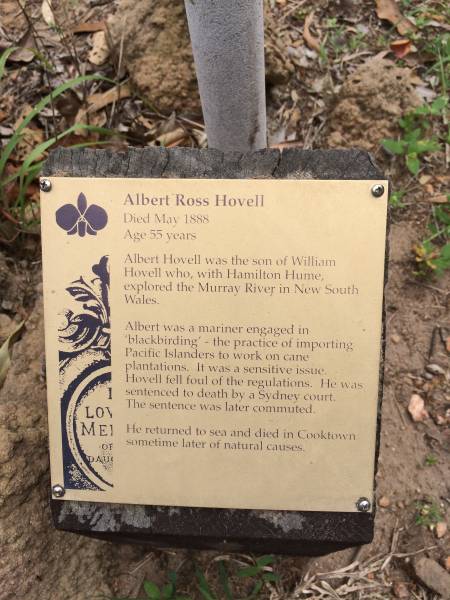 Albert Ross HOVELL  | d: 5 May 1888 aged 55  | master mariner,  | son of Captain Hovell who with HUME discovered the Murray River NSW  |   | Albert Hovell was the son of William Hovell who, with Hamilton HUME, explored the Murray River in NSW.  | Albert was a mariner engaged in 'blackbirding' - the practice of importing Pacific Islanders to work on cane plantations. It was a sensitive issue. Hovell fell foul of the regulators. He was sentenced to death by a Sydney court. The sentence was later commuted.  | He returned to sea and died in Cooktown sometime later of natural causes.  |   | Cooktown Cemetery  | 