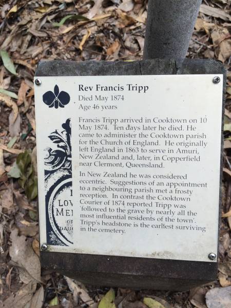 Rev Francis TRIPP B.A.  | (Oxford)  | d: 20 May 1874 aged 44 at Cooktown  |   | Francis TRIPP arrived in Cooktown on 10 May 1874. Ten days later he died. He came to administer the Cooktown parish for the Church of England. He originally left England in 1863 to serve in Amuri, New Zealand and later in Copperhead near Clermont, Queensland.  | In New Zealand he was considered eccentric. Suggestions of an appointment to a neighbouring parish net frosty reception. In contrast ther Cooktown Courier of 1874 reported TRIPP was 'followed to the grave by nearly all the most influential residents of the town'. TRIPP's headstone is the earliest surviving in the cemetery.  |   | Cooktown Cemetery  |   | 