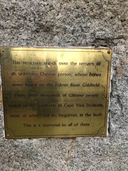 This structure stands over the remains of an unknown Chinese person whose bones were found on the Palmer River Goldfield. There were thousands of Chinese people buried on the goldfields of Cape York Peninsula, most of whom still lie, forgotten in the bush. This is a memorial to all of them.  |   | Cooktown Cemetery  |   | 