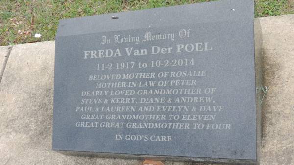 Freda Van Der POEL  | b: 11 Feb 1917  | d: 10 Feb 2014  | mother of Rosalie  | mother-in-law of Peter  | grandmother of Steve and Kerry, Diane and Andrew, Paul and Laureen, Evelyn and Dave  |   | Cooloola Coast Cemetery  |   | 