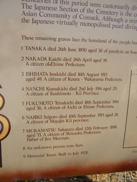 TANAKA  | d: 26 Jun 1890, aged 38 (on the schooner Willie)  |   | NAKADA Kaichi  | d: 24 Apr aged 19  | from Ehime prefecture  |   | ISHIHATA Iwakichi  | d: 16 Aug 1893, aged 49  | from Koura-Wakayama prefecture  |   | NANCHI Kumakichi  | d: 2 Jul 1914, aged 29  | from Kushimoto-Kii province  |   | FUKUMOTO Tetsukichi  | d: 18 Sep 1914, aged 36  | from Aichi or Ehime prefecture  |   | NABIKI Seigoro  | d: 10 Sep 1913, aged 24  | from Moyojin-Kii province  |   | MURANATSU Sakutaro  | d: 12 Feb 1898, aged 53  | from Shizuoka prefecture  | (father of Jiro Murmats)  |   | Cossack (European and Japanese cemetery), WA  | 