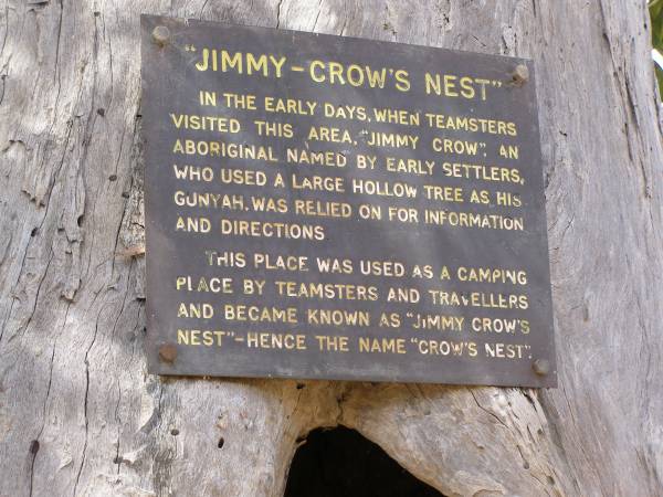 Jimmy-Crow's Nest  | in the early days when teamsters  | visited this area,  Jimmy Crow , an  | aboriginal named by early settlers,  | who used a large hollow tree as his  | gunyah, was relied on for information  | and directions.  | This place was used as a camping place  | by teamsters and travellers  | and became known as  Jimmy Crow's nest   | - hence the name  Crow's Nest .  |   |   | Crows Nest  |   | 