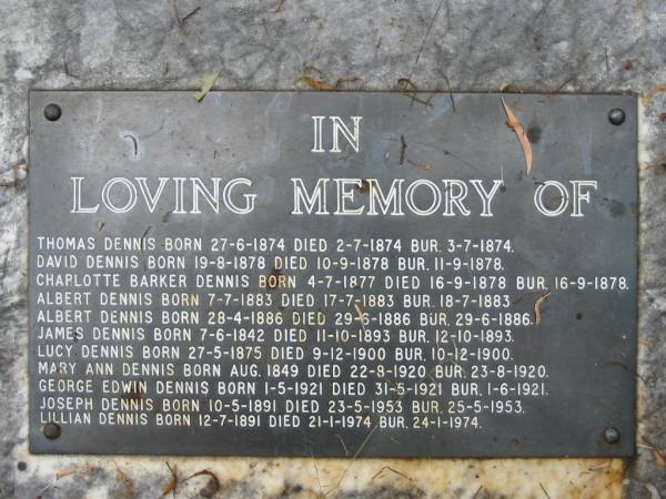 James DENNIS;  | Mary Ann DENNIS (nee MARKWELL),  | pioneers since 1870;  | parents,  | Joseph & Lillian DENNIS (nee GOAN);  | Thomas DENNIS,  | born 27-6-1874 died 2-7-1874 buried 3-7-1874;  | David DENNIS,  | born 19-8-1878 died 10-9-1878 buried 11-9-1878;  | Charlotte Barker DENNIS,  | born 4-7-1877 died 16-9-1878 buried 16-9-1878;  | Albert DENNIS,  | born 7-7-1883 died 17-7-1883 buried 18-7-1883;  | Albert DENNIS,  | born 28-4-1886 died 29-6-1886 buried 29-6-1886;  | James DENNIS,  | born 7-6-1842 died 11-10-1893 buried 12-10-1893;  | Lucy DENNIS,  | born 27-5-1875 died 9-12-1900 buried 10-12-1900;  | Mary Ann DENNIS,  | born Aug 1849 died 22-9-1920 buried 23-8-1920;  | George Edwin DENNIS,  | born 1-5-1921 died 31-5-1921 buried 1-6-1921;  | Joseph DENNIS,  | born 10-5-1891 died 23-5-1953 buried 25-5-1953;  | Lillian DENNIS,  | born 12-7-1891 died 21-1-1974 buried 24-1-1974;  | Dennis Family Cemetery, Daisy Hill, Logan City  | 