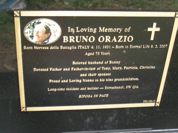 Bruna ORAZIO  | b: 4 Nov 1931 Nervesa della Battaglia Italy  | d: 8 Feb 2007 aged 75  |   | husband of Bonny  | Father of Tony, Mary, Patricia, Christine  |   | formerley of Dirranbandi, SW Qld  |   | Diddillibah Cemetery, Maroochy Shire  |   | 