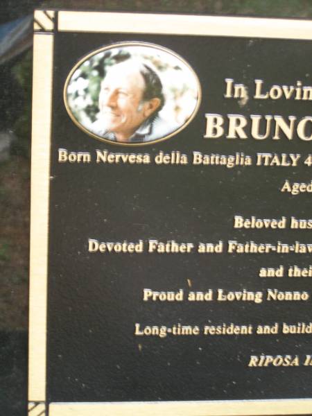 Bruna ORAZIO  | b: 4 Nov 1931 Nervesa della Battaglia Italy  | d: 8 Feb 2007 aged 75  |   | husband of Bonny  | Father of Tony, Mary, Patricia, Christine  |   | formerley of Dirranbandi, SW Qld  |   | Diddillibah Cemetery, Maroochy Shire  |   | 