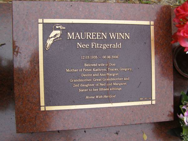 Maureen WILL (nee FITZGERALD)  | b: 12 Mar 1935  | d: 6 jun 200  |   | wife of Don  | Mother of Peter, Kathryn, Tracey, Gregory, Deidre, Ann-Margaret  | 2nd daughter of Ned and Margaret  | sister to 15 siblings  |   | Diddillibah Cemetery, Maroochy Shire  |   | 