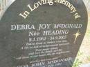 
Debra Joy McDONALD (nee HEADING)
b: 8 Jan 1961
d: 24 Sep 2005

and her first born child
Jacob John McDONALD
still born 21 Jul 1991

husband and father John
daughters and sisters Hayley, Holly

Diddillibah Cemetery, Maroochy Shire

