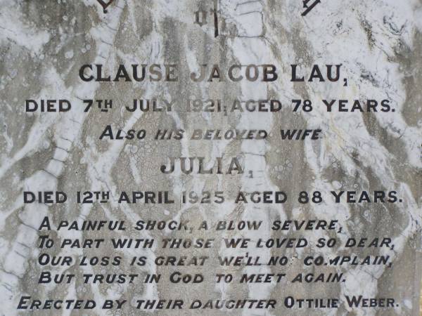 Clause Jacob LAU,  | died 7 July 1921 aged 78 years;  | Julia, wife,  | died 12 April 1925 aged 88 years;  | erected by daughter Ottilie WEBER;  | Douglas Lutheran cemetery, Crows Nest Shire  | 