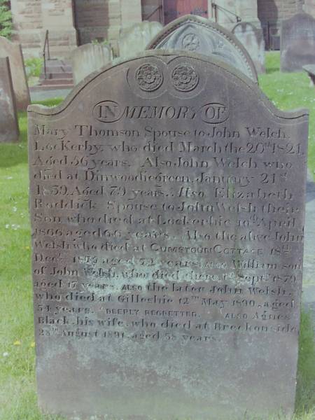 Mary THOMSON  | d: 20 Mar 1821 aged 56  | spouse to John WELCH LocKerby  |   | John WELCH  | d: 21 Jan 1839 aged 79 at Dinwoodiegreen  |   | Elizabeth RODDICK  | spouse to John WELSH their son  | d: 10 Apr 1866 aged 66 at Lockerbie  |   | John WELSH  | d: 18 Dec 1875 aged 72 at Cumstoun Cottage  |   | Also William WELSH  | d: 14 Sep 1879 aged 17  | son of John WELSH  |   | John WELSH  | d: 12 May 1890 aged 54 at Gillesbie  |   | his wife  | Agnes BLACK  | d: 28 Aug 1891 aged 58 at Breckonside  |   | Cemetery of Dryfesdale Parish Church, Lockerbie, Dumfriesshire, Scotland  |   |   | 