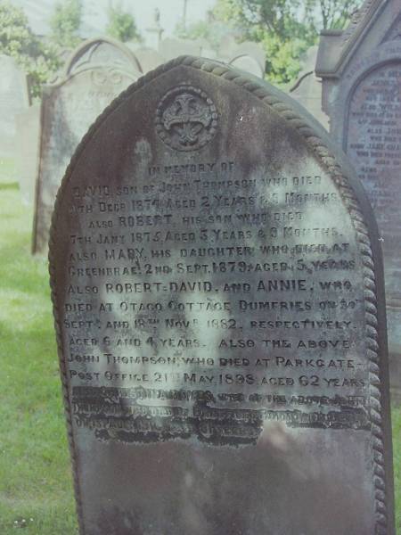 David THOMPSON  | d: 4 Dec 1874 aged 2Y 9 mo  | son of John THOMPSON  |   | son  | Robert THOMPSON  | d: 7 Jan 1875 aged 3 y 9 mo  |   | daughter  | Mary THOMPSON  | d: 2 Sep 1879 aged 5 at Greenbrae  |   | Robert David THOMPSON  | d: 30 Sep 1882 aged 6 at Otago cottage  |   | Annie THOMPSON  | d: 18 Nov 1883 aged 4 at Otago cottage  |   | John THOMPSON  | d: 21 May 1898 aged 62 at Parkgate Post Office  |   | wife  | Christina BOYES  | d: 1 Aug 1916 aged 81 at Br?es?ford Holm Fa  |   | Cemetery of Dryfesdale Parish Church, Lockerbie, Dumfriesshire, Scotland  |   | 