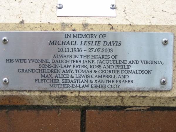 Michael Leslie DAVIS,  | 10-11-1936 - 27-7-2003,  | wife Yvonne,  | daughters Jane, Jacqueline, Virginia,  | sons-in-law Peter, Ross, Philip,  | grandchildren Amy, Tomas & Geordie DONALDSON,  | Max, Alice & Lewis CAMPBELL,  | Fletcher, Sebastian & Xanthe FRASER,  | mother-in-law Esmee CLOY;  | St Luke's Anglican Church, Ekibin, Brisbane  | 