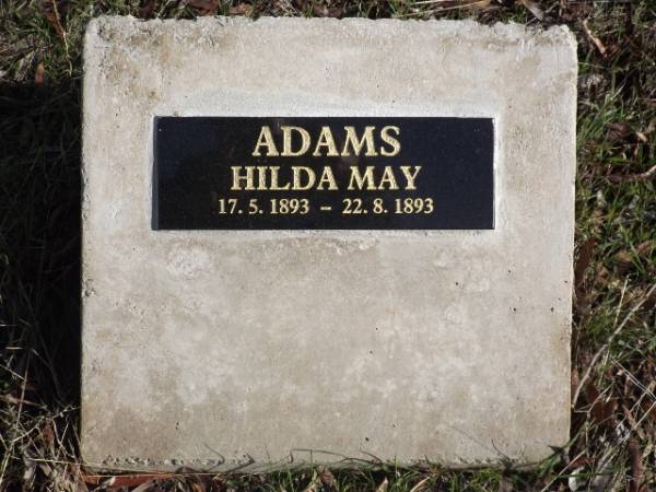 Emu Bay Historic Cemetery.  | Given Name(s): Hilda May.  Last Name: ADAMS.  Birth Date: 1893, May 17.                         Gender: F.  Father: William ADAMS.  Mother: Martha Ann BATES  | Birth Place/Residence: Emu Bay, Kangaroo Island  | District: Yankalilla.  Symbol:      Book/Page: 522/289  | {Found in 'Birth Index' Database:- S.A.G.H.S.}  |   | Given Name(s): Hilda May.  Last Name: ADAMS.  Death Date: 22 Aug 1893.                              Gender: F.  Age: 4m.  Approx. Birth Year: 1893.  Marital Status: C.  | Relative 1: W ADAMS (F).  Relative 2:  | Residence: Emu Bay,  Kangaroo Island.  Death Place: Emu Bay, Kangaroo Island  | District: Yankalilla.  Symbol:      Book/Page: 226/269  | {Found in 'Death Index' Database:- S.A.G.H.S.}  | [Buried at Emu Bay Cemetery. Plaque installed at Cemetery, June 2016]  |   | Copyright: Mr Kym Scholz, Kangaroo Island Branch, National Trust of South Australia  |   | 