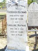 
Frederick MATHIAS,
died 12 Oct 1920 aged 83 years;
Caroline MATHIAS,
died 3 Jan 1922 aged 87 years;
Mathiass home;
Elizabeth Matilda Louisa GOOD,
born 20 April 1902 died 7 March 1903
aged 10 months 3 weeks,
erected by grandparents F. & C. MATHIAS;
Fernvale General Cemetery, Esk Shire
