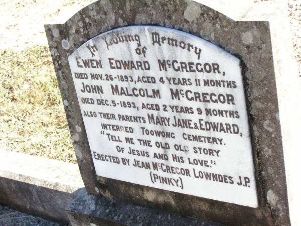 Ewen Edward MCGREGOR,  | died 26 Nov 1893 aged 4 years 11 months;  | John Malcolm MCGREGOR,  | died 5 Dec 1893 aged 2 years 9 months;  | parents Mary Jane & Edward  | interred Toowong Cemetery;  | erected by Jean McGregor LOWNDES (Pinky);  | Fernvale General Cemetery, Esk Shire  | 